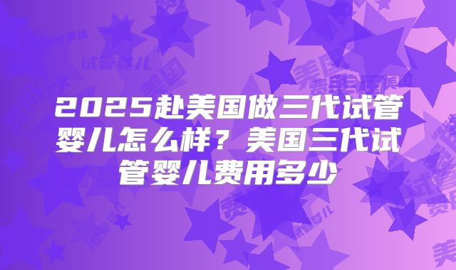 2025赴美国做三代试管婴儿怎么样？美国三代试管婴儿费用多少