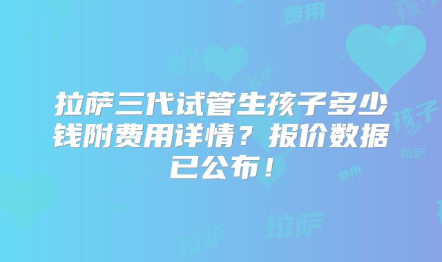 拉萨三代试管生孩子多少钱附费用详情?报价数据已公布!