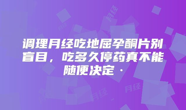 调理月经吃地屈孕酮片别盲目,吃多久停药真不能随便决定·