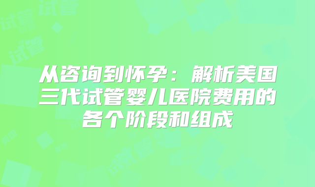 从咨询到怀孕：解析美国三代试管婴儿医院费用的各个阶段和组成