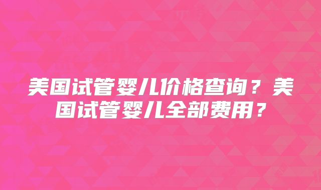 美国试管婴儿价格查询？美国试管婴儿全部费用？
