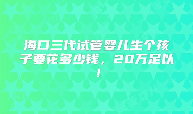 海口三代试管婴儿生个孩子要花多少钱，20万足以！