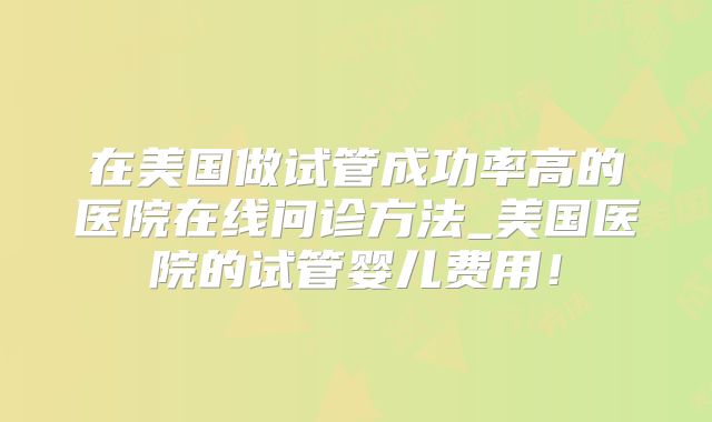 在美国做试管成功率高的医院在线问诊方法_美国医院的试管婴儿费用！