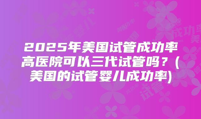 2025年美国试管成功率高医院可以三代试管吗？(美国的试管婴儿成功率)