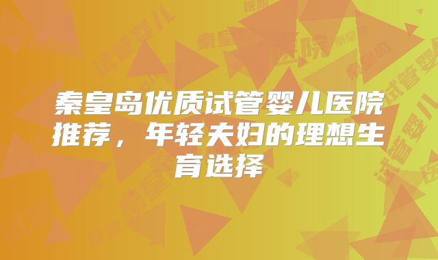 秦皇岛优质试管婴儿医院推荐，年轻夫妇的理想生育选择