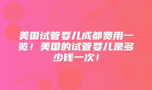 美国试管婴儿成都费用一览！美国的试管婴儿是多少钱一次！