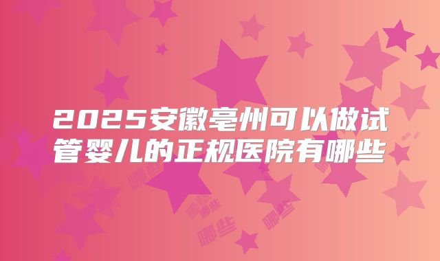 2025安徽亳州可以做试管婴儿的正规医院有哪些