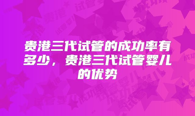 贵港三代试管的成功率有多少，贵港三代试管婴儿的优势
