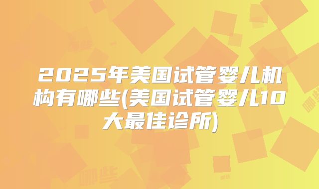 2025年美国试管婴儿机构有哪些(美国试管婴儿10大最佳诊所)