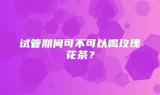 试管期间可不可以喝玫瑰花茶?