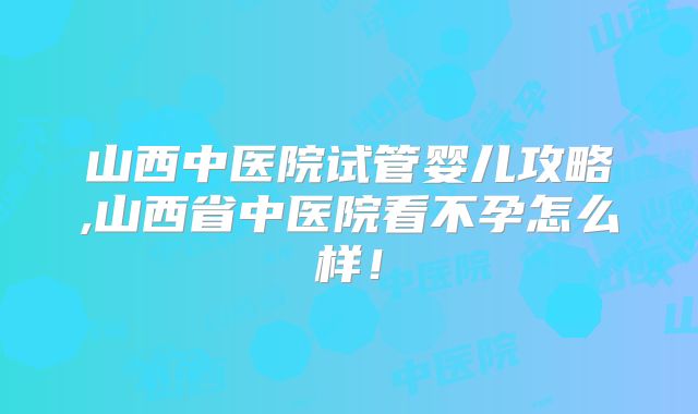 山西中医院试管婴儿攻略,山西省中医院看不孕怎么样！