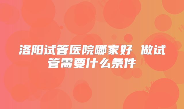 洛阳试管医院哪家好 做试管需要什么条件
