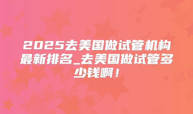 2025去美国做试管机构最新排名_去美国做试管多少钱啊！