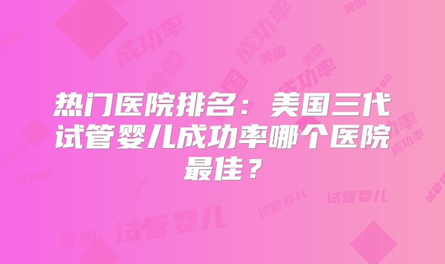 热门医院排名：美国三代试管婴儿成功率哪个医院最佳？