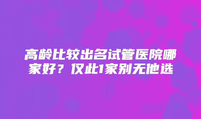 高龄比较出名试管医院哪家好？仅此1家别无他选
