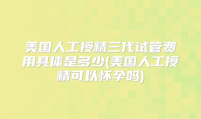 美国人工授精三代试管费用具体是多少(美国人工授精可以怀孕吗)