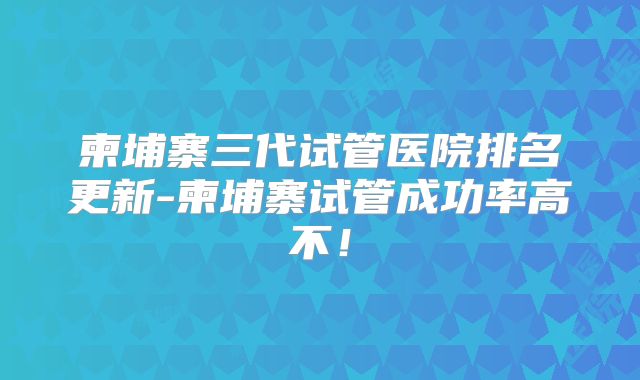 柬埔寨三代试管医院排名更新-柬埔寨试管成功率高不！