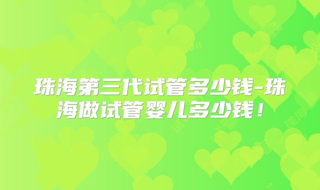 珠海第三代试管多少钱-珠海做试管婴儿多少钱！