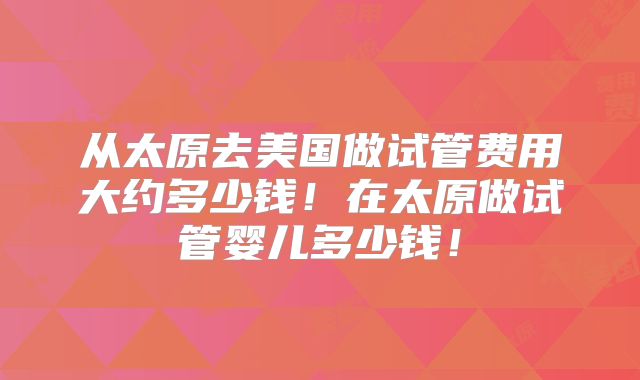 从太原去美国做试管费用大约多少钱！在太原做试管婴儿多少钱！