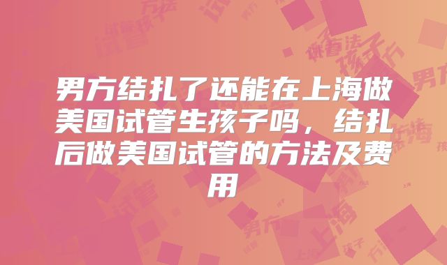 男方结扎了还能在上海做美国试管生孩子吗，结扎后做美国试管的方法及费用
