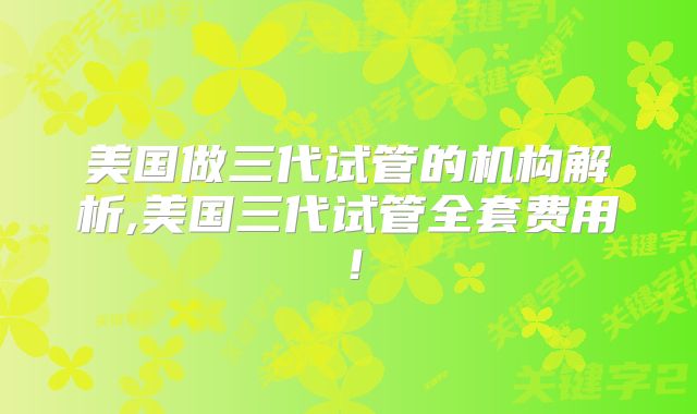 美国做三代试管的机构解析,美国三代试管全套费用!