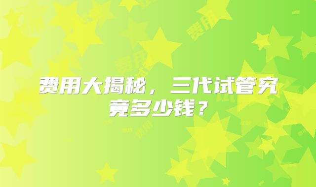 费用大揭秘，三代试管究竟多少钱？