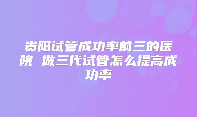 贵阳试管成功率前三的医院 做三代试管怎么提高成功率