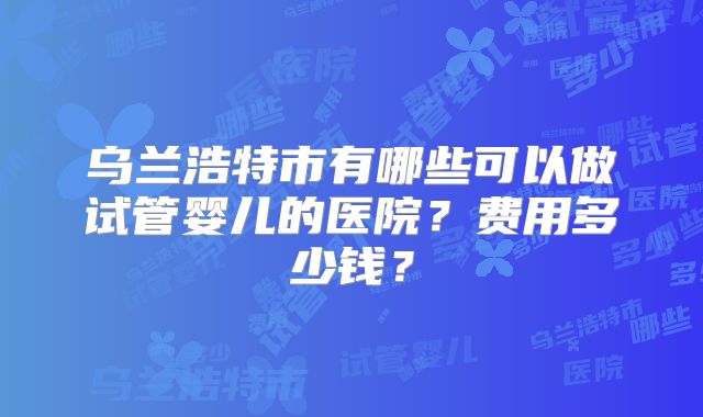 乌兰浩特市有哪些可以做试管婴儿的医院？费用多少钱？
