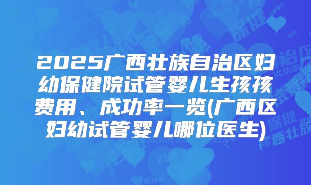 2025广西壮族自治区妇幼保健院试管婴儿生孩孩费用、成功率一览(广西区妇幼试管婴儿哪位医生)