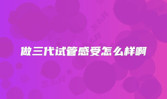 做三代试管感受怎么样啊