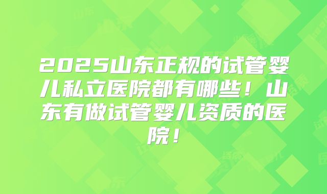 2025山东正规的试管婴儿私立医院都有哪些！山东有做试管婴儿资质的医院！
