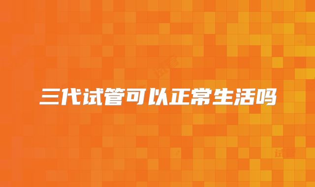 三代试管可以正常生活吗