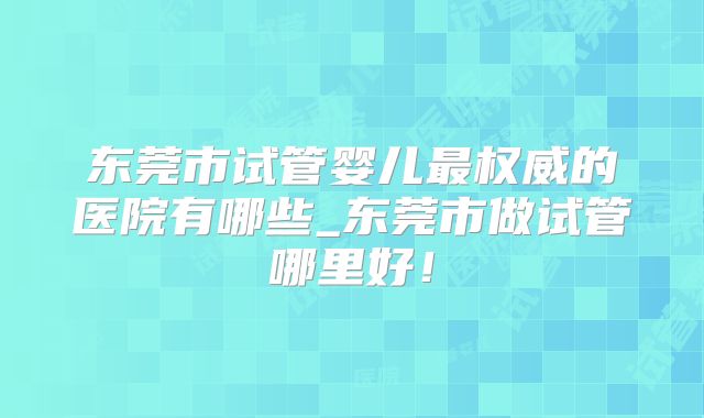 东莞市试管婴儿最权威的医院有哪些_东莞市做试管哪里好！