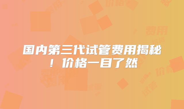 国内第三代试管费用揭秘!价格一目了然