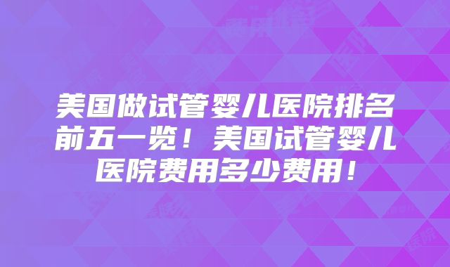 美国做试管婴儿医院排名前五一览！美国试管婴儿医院费用多少费用！