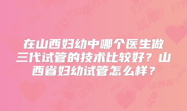 在山西妇幼中哪个医生做三代试管的技术比较好？山西省妇幼试管怎么样？