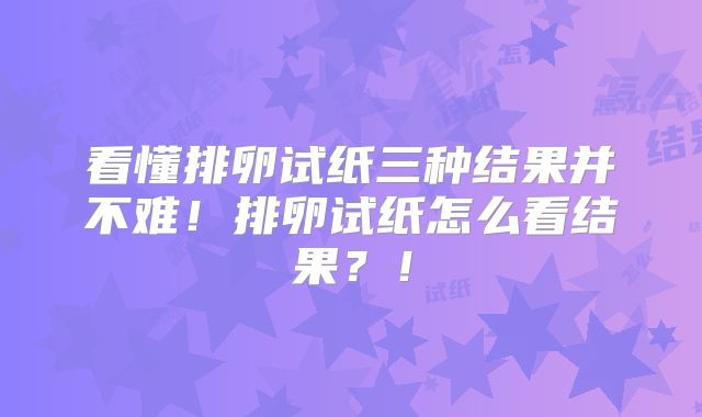 看懂排卵试纸三种结果并不难！排卵试纸怎么看结果？！