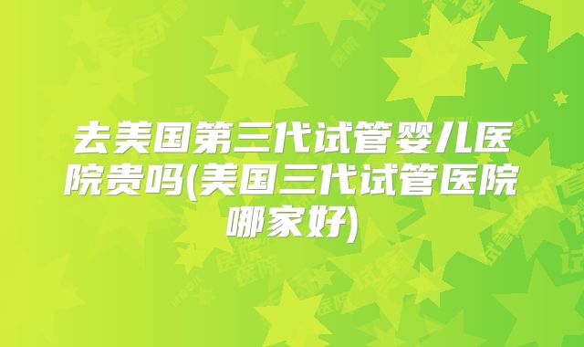 去美国第三代试管婴儿医院贵吗(美国三代试管医院哪家好)