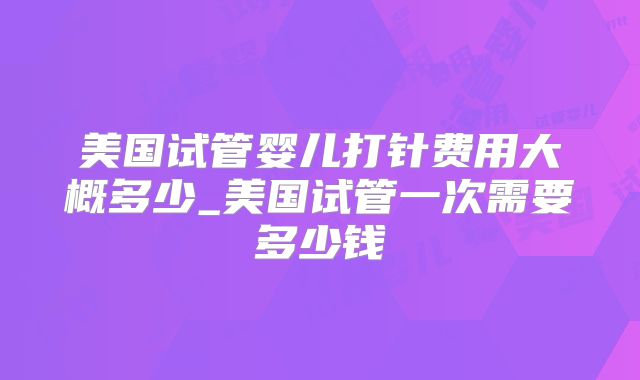 美国试管婴儿打针费用大概多少_美国试管一次需要多少钱