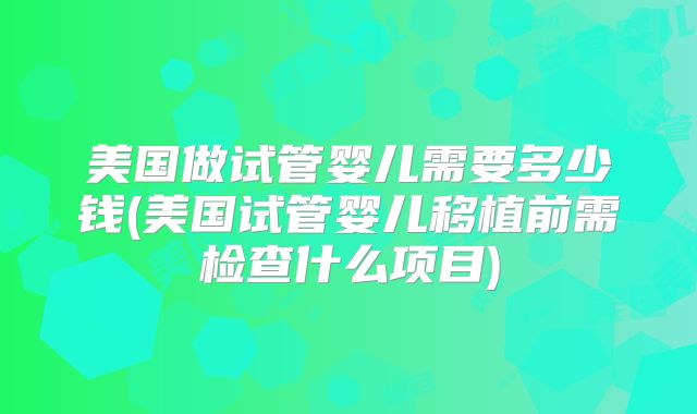 美国做试管婴儿需要多少钱(美国试管婴儿移植前需检查什么项目)