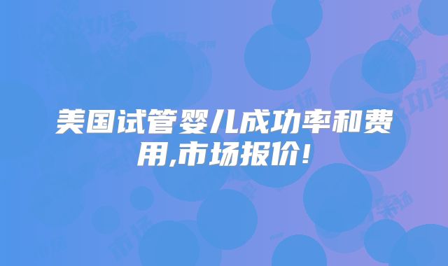 美国试管婴儿成功率和费用,市场报价!