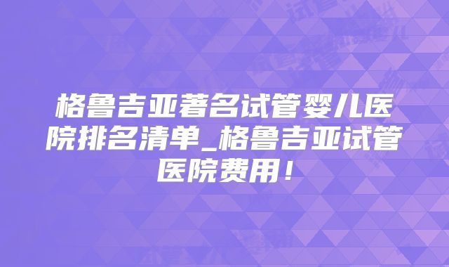 格鲁吉亚著名试管婴儿医院排名清单_格鲁吉亚试管医院费用！