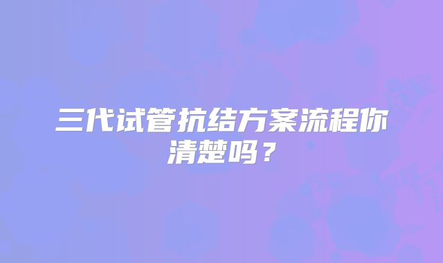 三代试管抗结方案流程你清楚吗？