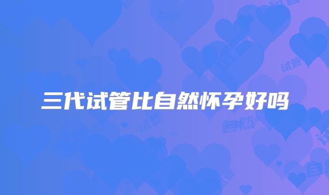 三代试管比自然怀孕好吗