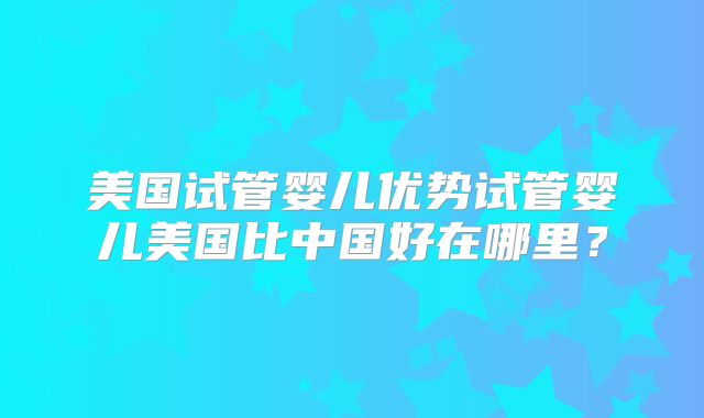 美国试管婴儿优势试管婴儿美国比中国好在哪里？