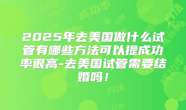 2025年去美国做什么试管有哪些方法可以提成功率很高-去美国试管需要结婚吗！