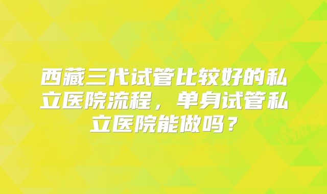 西藏三代试管比较好的私立医院流程，单身试管私立医院能做吗？