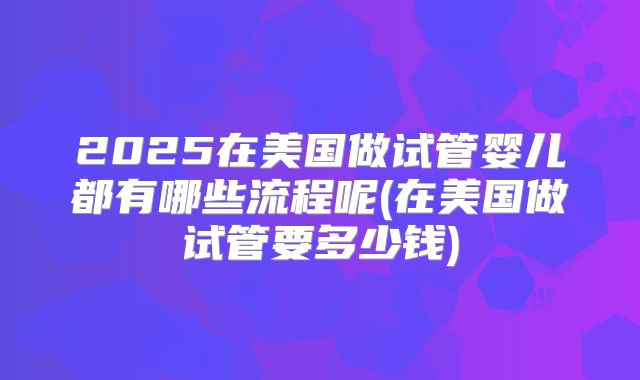 2025在美国做试管婴儿都有哪些流程呢(在美国做试管要多少钱)