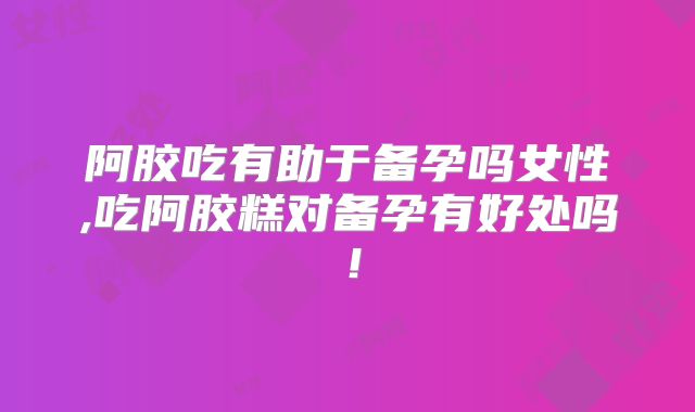 阿胶吃有助于备孕吗女性,吃阿胶糕对备孕有好处吗！