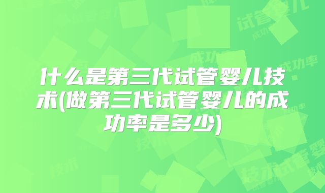 什么是第三代试管婴儿技术(做第三代试管婴儿的成功率是多少)